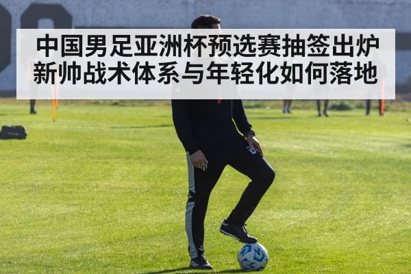 中国男足亚洲杯预选赛抽签出炉 新帅战术体系与年轻化如何落地
